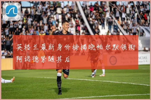 英格兰最新身价榜揭晓帕尔默领衔阿诺德紧随其后