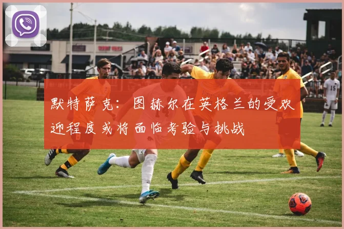默特萨克：图赫尔在英格兰的受欢迎程度或将面临考验与挑战