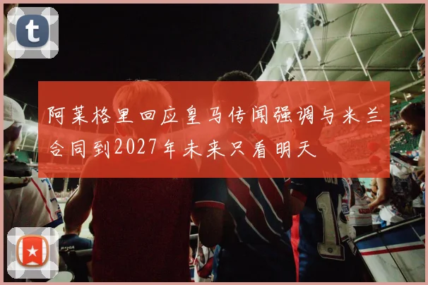 阿莱格里回应皇马传闻强调与米兰合同到2027年未来只看明天