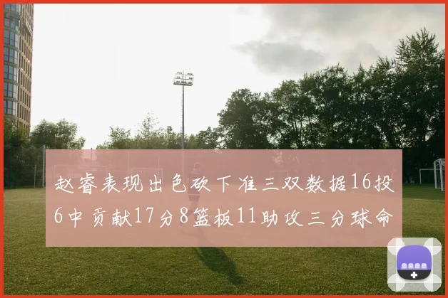 赵睿表现出色砍下准三双数据16投6中贡献17分8篮板11助攻三分球命中率高达385