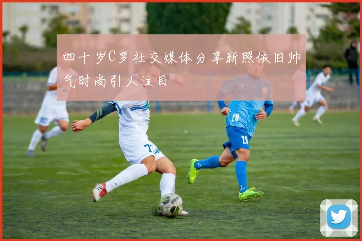 四十岁C罗社交媒体分享新照依旧帅气时尚引人注目