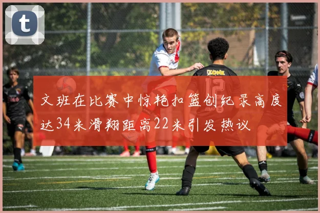 文班在比赛中惊艳扣篮创纪录高度达34米滑翔距离22米引发热议
