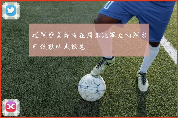 迈阿密国际将在周末比赛后向阿尔巴致敬以表敬意