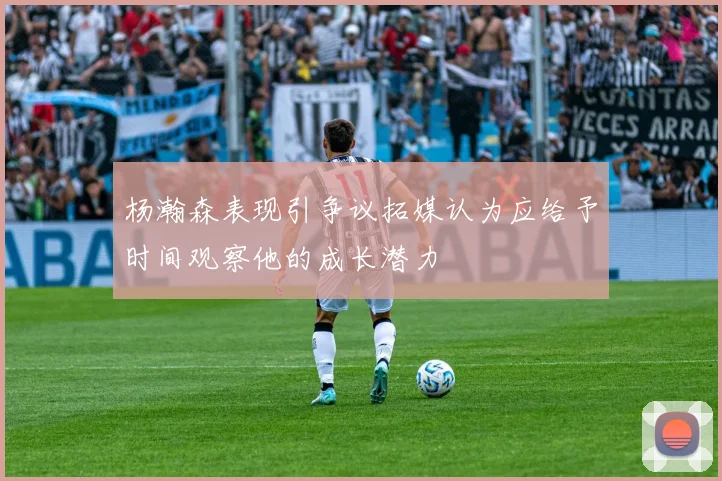 杨瀚森表现引争议拓媒认为应给予时间观察他的成长潜力
