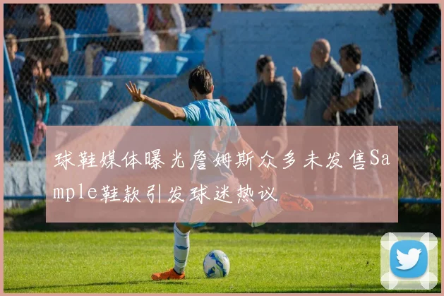球鞋媒体曝光詹姆斯众多未发售Sample鞋款引发球迷热议