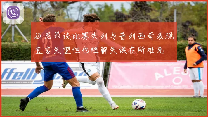 迈尼昂谈比赛失利与普利西奇表现直言失望但也理解失误在所难免