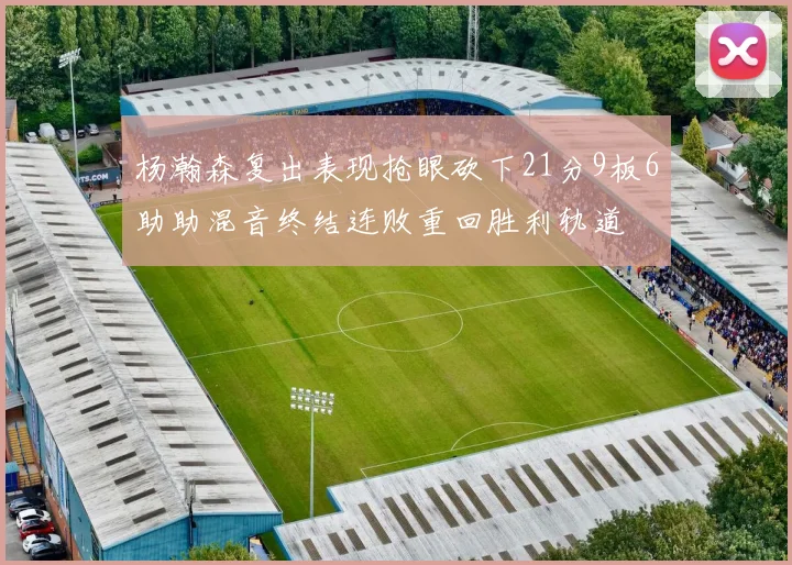 杨瀚森复出表现抢眼砍下21分9板6助助混音终结连败重回胜利轨道