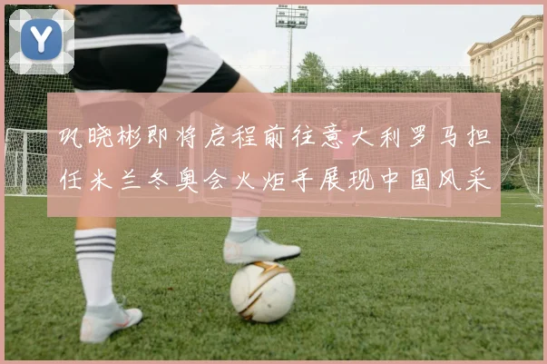 巩晓彬即将启程前往意大利罗马担任米兰冬奥会火炬手展现中国风采
