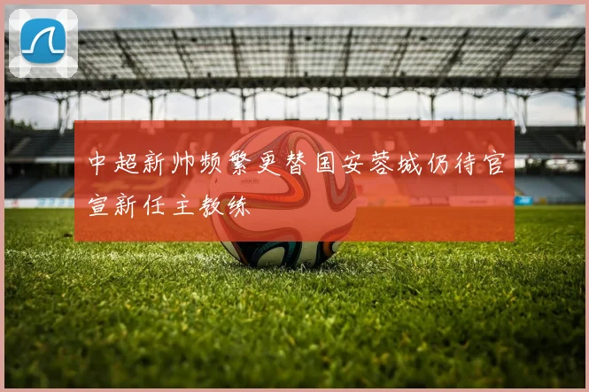 中超新帅频繁更替国安蓉城仍待官宣新任主教练