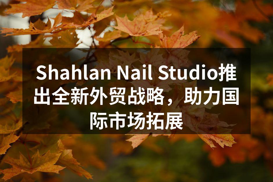 Shahlan Nail Studio推出全新外贸战略，助力国际市场拓展